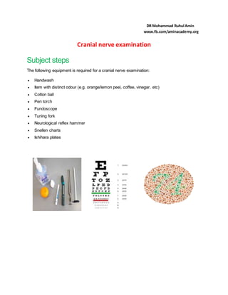 Cranial nerve examination
Subject steps
The following equipment is required for a cranial nerve examination:
 Handwash
 Item with distinct odour (e.g. orange/lemon peel, coffee, vinegar, etc)
 Cotton ball
 Pen torch
 Fundoscope
 Tuning fork
 Neurological reflex hammer
 Snellen charts
 Ishihara plates
DR Mohammad Ruhul Amin
www.fb.com/aminacademy.org
 