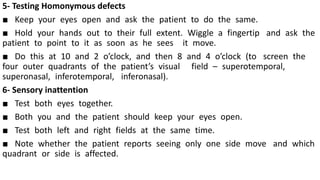 5- Testing Homonymous defects
■ Keep your eyes open and ask the patient to do the same.
■ Hold your hands out to their full extent. Wiggle a fingertip and ask the
patient to point to it as soon as he sees it move.
■ Do this at 10 and 2 o’clock, and then 8 and 4 o’clock (to screen the
four outer quadrants of the patient’s visual field – superotemporal,
superonasal, inferotemporal, inferonasal).
6- Sensory inattention
■ Test both eyes together.
■ Both you and the patient should keep your eyes open.
■ Test both left and right fields at the same time.
■ Note whether the patient reports seeing only one side move and which
quadrant or side is affected.
 
