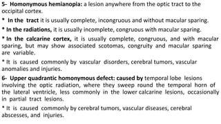 5- Homonymous hemianopia: a lesion anywhere from the optic tract to the
occipital cortex.
* In the tract it is usually complete, incongruous and without macular sparing.
* In the radiations, it is usually incomplete, congruous with macular sparing.
* In the calcarine cortex, it is usually complete, congruous, and with macular
sparing, but may show associated scotomas, congruity and macular sparing
are variable.
* It is caused commonly by vascular disorders, cerebral tumors, vascular
anomalies and injuries.
6- Upper quadrantic homonymous defect: caused by temporal lobe lesions
involving the optic radiation, where they sweep round the temporal horn of
the lateral ventricle, less commonly in the lower calcarine lesions, occasionally
in partial tract lesions.
* It is caused commonly by cerebral tumors, vascular diseases, cerebral
abscesses, and injuries.
 