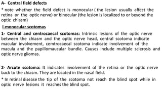 A- Central field defects
* note whether the field defect is monocular ( the lesion usually affect the
retina or the optic nerve) or binocular (the lesion is localized to or beyond the
optic chiasm)
I-monocular scotomas
1- Central and centrocaecal scotomas: Intrinsic lesions of the optic nerve
between the chiasm and the optic nerve head, central scotoma indicate
macular involvement, cemtrocaecal scotoma indicate involvement of the
macula and the papillomaucular bundle. Causes include multiple sclerosis and
optic nerve gliomas.
2- Arcute scotoma: It indicates involvement of the retina or the optic nerve
back to the chiasm. They are located in the nasal field.
* In retinal disease the tip of the scotoma not reach the blind spot while in
optic nerve lesions it reaches the blind spot.
 
