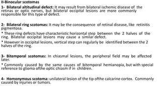 II-Binocular scotomas
1- Bilateral altitudinal defect: It may result from bilateral ischemic disease of the
retinas or optic nerves, but bilateral occipital lesions are more commonly
responsible for this type of defect.
2- Bilateral ring scotomas: It may be the consequence of retinal disease, like retinitis
pigmentosa.
* These ring defects have characteristic horizontal step between the 2 halves of the
ring. Bilateral occipital lesions may cause a similar defect.
* However in occipital lesions, vertical step can regularly be identified between the 2
halves of the ring.
3- Bitemporal scotomas: In chiasmal lesions, the peripheral field may be affected
later.
* Commonly caused by the same causes of bitemporal hemianopia, but with special
reference to glioma ofthe optic chiasm if in children.
4- Homonymous scotoma: unilateral lesion of the tip ofthe calcarine cortex. Commonly
caused by injuries or tumors.
 