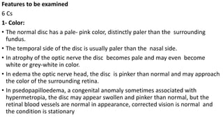 Features to be examined
6 Cs
1- Color:
• The normal disc has a pale- pink color, distinctly paler than the surrounding
fundus.
• The temporal side of the disc is usually paler than the nasal side.
• In atrophy of the optic nerve the disc becomes pale and may even become
white or grey-white in color.
• In edema the optic nerve head, the disc is pinker than normal and may approach
the color of the surrounding retina.
• In psedopapilloedema, a congenital anomaly sometimes associated with
hypermetropia, the disc may appear swollen and pinker than normal, but the
retinal blood vessels are normal in appearance, corrected vision is normal and
the condition is stationary
 