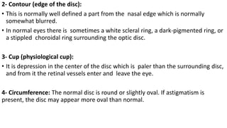 2- Contour (edge of the disc):
• This is normally well defined a part from the nasal edge which is normally
somewhat blurred.
• In normal eyes there is sometimes a white scleral ring, a dark-pigmented ring, or
a stippled choroidal ring surrounding the optic disc.
3- Cup (physiological cup):
• It is depression in the center of the disc which is paler than the surrounding disc,
and from it the retinal vessels enter and leave the eye.
4- Circumference: The normal disc is round or slightly oval. If astigmatism is
present, the disc may appear more oval than normal.
 