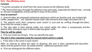 First : The olfactory nerve
Function
* It carries sensation of smell from the nasal mucosa to the olfactory bulb.
* The stimuli then pass through the olfactory tract and roots, especially the lateral root, running
to the peri-amygdaloid, and pre-piriform areas of the cortex .
How to examine?
1- Several tubes are prepared containing substances which are familiar and non-irritant like
coffee, peppermint, …etc. ((Avoid noxious odors like ammonia that might stimulate CN V ))
2- The patient must then compress each nostril in turn and by sniffing through the other,
show that the airway is open.
3- The test odor is then placed under one nostril while the other is compressed, and the
patient after closing his eyes is told to take two good sniffs.
Then he will be asked:
a. If he can smell any thing b. If he can identify the odor.
The test is then repeated using the second nostril and he is asked:
c. If the odor is the same in each nostril.
After an interval to allow the odor to disperse, the test is then repeated with two other
odors and the patient must be asked another additional questions that:
d. If he can distinguish the different odors.
 