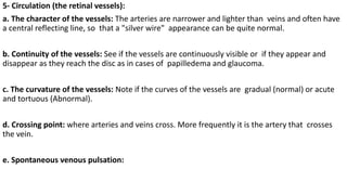 5- Circulation (the retinal vessels):
a. The character of the vessels: The arteries are narrower and lighter than veins and often have
a central reflecting line, so that a "silver wire" appearance can be quite normal.
b. Continuity of the vessels: See if the vessels are continuously visible or if they appear and
disappear as they reach the disc as in cases of papilledema and glaucoma.
c. The curvature of the vessels: Note if the curves of the vessels are gradual (normal) or acute
and tortuous (Abnormal).
d. Crossing point: where arteries and veins cross. More frequently it is the artery that crosses
the vein.
e. Spontaneous venous pulsation:
 