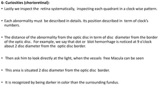 6- Curiosities (chorioretinal):
• Lastly we inspect the retina systematically, inspecting each quadrant in a clock wise pattern.
• Each abnormality must be described in details. Its position described in term of clock’s
numbers.
• The distance of the abnormality from the optic disc in term of disc diameter from the border
of the optic disc. For example, we say that dot or blot hemorrhage is noticed at 9 o'clock
about 2 disc diameter from the optic disc border.
• Then ask him to look directly at the light, when the vessels free Macula can be seen
• This area is situated 2 disc diameter from the optic disc border.
• It is recognized by being darker in color than the surrounding fundus.
 