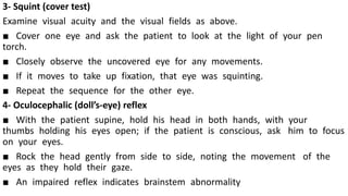 3- Squint (cover test)
Examine visual acuity and the visual fields as above.
■ Cover one eye and ask the patient to look at the light of your pen
torch.
■ Closely observe the uncovered eye for any movements.
■ If it moves to take up fixation, that eye was squinting.
■ Repeat the sequence for the other eye.
4- Oculocephalic (doll’s-eye) reflex
■ With the patient supine, hold his head in both hands, with your
thumbs holding his eyes open; if the patient is conscious, ask him to focus
on your eyes.
■ Rock the head gently from side to side, noting the movement of the
eyes as they hold their gaze.
■ An impaired reflex indicates brainstem abnormality
 