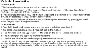Methods of examination
1- Motor part:
* The temporal muscles, masseters and ptergoids are tested.
a- Inspect the symmetry of the temporal fossa, and the angle of the jaw. Look for any
wasting or fasciculation of these muscles.
b- Palpate these muscles at rest, and then ask the patient to clench his teeth and compare these
muscles on both sides as they stand out as hard lumps.
c- Ask the patient to open his mouth at rest, and then against resistance by placing your hand
under the jaw. Look for any jaw deviation.
2- Sensory part
(( Pain, light touch and temperature are the main modalities examined ))
* Six areas on each side are tested, near, but not, at the midline:
a- The forehead and the upper part of the side of the nose (ophthalmic division).
b- The malar region and upper lip (maxillary division).
c- The chin and anterior part of the tongue (the mandibular division).
* Lastly do not forget to examine pain sensation of the face from midlines towards
periphery for onion skin pattern of sensory loss, which reflects the rostal-caudal somatotopic
arrangement of the cutaneous distribution of spinal nucleus (like peri-oral-rostral –lateral face-
caudal).
 