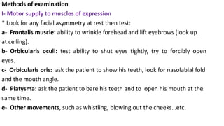 Methods of examination
I- Motor supply to muscles of expression
* Look for any facial asymmetry at rest then test:
a- Frontalis muscle: ability to wrinkle forehead and lift eyebrows (look up
at ceiling).
b- Orbicularis oculi: test ability to shut eyes tightly, try to forcibly open
eyes.
c- Orbicularis oris: ask the patient to show his teeth, look for nasolabial fold
and the mouth angle.
d- Platysma: ask the patient to bare his teeth and to open his mouth at the
same time.
e- Other movements, such as whistling, blowing out the cheeks…etc.
 
