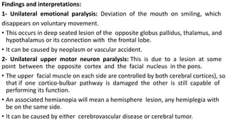 Findings and interpretations:
1- Unilateral emotional paralysis: Deviation of the mouth on smiling, which
disappears on voluntary movement.
• This occurs in deep seated lesion of the opposite globus pallidus, thalamus, and
hypothalamus or its connection with the frontal lobe.
• It can be caused by neoplasm or vascular accident.
2- Unilateral upper motor neuron paralysis: This is due to a lesion at some
point between the opposite cortex and the facial nucleus in the pons.
• The upper facial muscle on each side are controlled by both cerebral cortices), so
that if one cortico-bulbar pathway is damaged the other is still capable of
performing its function.
• An associated hemianopia will mean a hemisphere lesion, any hemiplegia with
be on the same side.
• It can be caused by either cerebrovascular disease or cerebral tumor.
 