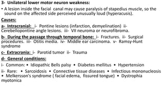 3- Unilateral lower motor neuron weakness:
• A lesion inside the facial canal may cause paralysis of stapedius muscle, so the
sound on the affected side perceived unusually loud (hyperacusis).
Causes:
a- Intracranial: i- Pontine lesions (infarction, demyelination) ii-
Cerebellopontine angle lesions. iii- VII neuroma or neurofibroma.
b- During the passage through temporal bone: i- Fractures. ii- Surgical
procedures. iii- Otitis media. iv- Middle ear carcinoma. v- Ramsy-Hunt
syndrome
c- Extracrania: i- Parotid tumor ii- Trauma
d- General conditions:
i- Common: • Idiopathic Bells palsy • Diabetes mellitus • Hypertension
ii- Rare: • Sarcoidosis • Connective tissue diseases • Infectious mononucleosis
• Melkersson's syndrome ( facial edema, fissured tongue) • Dystrophia
myotonica
 