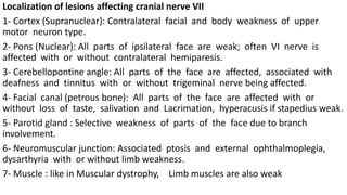 Localization of lesions affecting cranial nerve VII
1- Cortex (Supranuclear): Contralateral facial and body weakness of upper
motor neuron type.
2- Pons (Nuclear): All parts of ipsilateral face are weak; often VI nerve is
affected with or without contralateral hemiparesis.
3- Cerebellopontine angle: All parts of the face are affected, associated with
deafness and tinnitus with or without trigeminal nerve being affected.
4- Facial canal (petrous bone): All parts of the face are affected with or
without loss of taste, salivation and Lacrimation, hyperacusis if stapedius weak.
5- Parotid gland : Selective weakness of parts of the face due to branch
involvement.
6- Neuromuscular junction: Associated ptosis and external ophthalmoplegia,
dysarthyria with or without limb weakness.
7- Muscle : like in Muscular dystrophy, Limb muscles are also weak
 