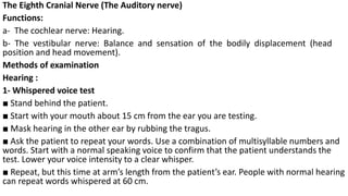 The Eighth Cranial Nerve (The Auditory nerve)
Functions:
a- The cochlear nerve: Hearing.
b- The vestibular nerve: Balance and sensation of the bodily displacement (head
position and head movement).
Methods of examination
Hearing :
1- Whispered voice test
■ Stand behind the patient.
■ Start with your mouth about 15 cm from the ear you are testing.
■ Mask hearing in the other ear by rubbing the tragus.
■ Ask the patient to repeat your words. Use a combination of multisyllable numbers and
words. Start with a normal speaking voice to confirm that the patient understands the
test. Lower your voice intensity to a clear whisper.
■ Repeat, but this time at arm’s length from the patient’s ear. People with normal hearing
can repeat words whispered at 60 cm.
 