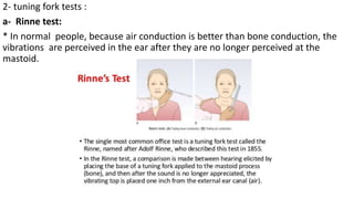 2- tuning fork tests :
a- Rinne test:
* In normal people, because air conduction is better than bone conduction, the
vibrations are perceived in the ear after they are no longer perceived at the
mastoid.
 