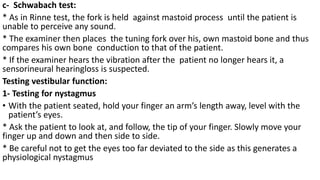 c- Schwabach test:
* As in Rinne test, the fork is held against mastoid process until the patient is
unable to perceive any sound.
* The examiner then places the tuning fork over his, own mastoid bone and thus
compares his own bone conduction to that of the patient.
* If the examiner hears the vibration after the patient no longer hears it, a
sensorineural hearingloss is suspected.
Testing vestibular function:
1- Testing for nystagmus
• With the patient seated, hold your finger an arm’s length away, level with the
patient’s eyes.
* Ask the patient to look at, and follow, the tip of your finger. Slowly move your
finger up and down and then side to side.
* Be careful not to get the eyes too far deviated to the side as this generates a
physiological nystagmus
 