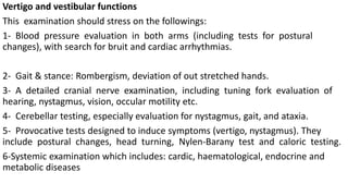 Vertigo and vestibular functions
This examination should stress on the followings:
1- Blood pressure evaluation in both arms (including tests for postural
changes), with search for bruit and cardiac arrhythmias.
2- Gait & stance: Rombergism, deviation of out stretched hands.
3- A detailed cranial nerve examination, including tuning fork evaluation of
hearing, nystagmus, vision, occular motility etc.
4- Cerebellar testing, especially evaluation for nystagmus, gait, and ataxia.
5- Provocative tests designed to induce symptoms (vertigo, nystagmus). They
include postural changes, head turning, Nylen-Barany test and caloric testing.
6-Systemic examination which includes: cardic, haematological, endocrine and
metabolic diseases
 
