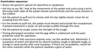 Examination sequences:
• Assess the patient’s speech for dysarthria or dysphonia.
• Ask him to say ‘Ah’; look at the movements of the palate and uvula using a torch.
Normally, both sides of the palate elevate symmetrically and the uvula remains in
the midline.
• Ask the patient to puff out his cheeks with the lips tightly closed. Listen for air
escaping from the nose.
• For the cheeks to puff out, the palate must elevate and occlude the nasopharynx.
If palatal movement is weak, air will escape audibly through the nose.
• Ask the patient to cough; assess the strength of the cough.
• Testing pharyngeal sensation and the gag reflex is unpleasant and has poor
predictive value for aspiration.
• Instead, and in fully conscious patients only, use the swallow test. Administer 3
teaspoons of water and observe for absent swallow, cough or delayed cough, or
change in voice quality after each teaspoon. If there are no problems, watch for
the same reactions while the patient swallows a glass of water.
 