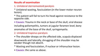 Results of examination
1. Unilateral sternomastoid paralysis
* Unilateral wasting, fasciculation (in the lower motor neuron
lesion).
* The patient will fail to turn his head against resistance to the
opposite side.
• Causes: Trauma in the neck or base of the skull, viral disease
including poliomyelitis, tumors at jugular foramen level, bony
anomalies of the base of the skull, syringomyelia.
2. Unilateral trapizius paralysis
• The shoulder droops on the affected side, scapula displaced
downwards and laterally, shrugging of the shoulder may be
weaker though not absent.
* Wasting and fasciculation, if nuclear or infranuclear lesion.
• Causes: the same as above.
 