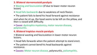 3. Bilateral sternomastoid paralysis
• Wasting and fasciculation (if due to lower motor neuron
lesion)
• Head falls backwards due to weakness of neck flexion.
• The patient fails to bend his head forward against resistance
and when he sit up, the head seems to be left on the pillow, and
then is raised with difficulty.
• Cause: dystrophia myotonica, motor neuron disease,
polyneuritis.
4. Bilateral trapizius muscle paralysis
• Bilateral wasting and fasciculation in lower motor neuron
lesions.
• Head falls forwards when the patient attempt to stand erect.
• The patient cannot bend his head backwards against
resistance.
• Causes: Motor neuron disease, polyneuritis, poliomyelitis.
 