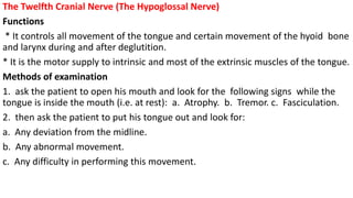 The Twelfth Cranial Nerve (The Hypoglossal Nerve)
Functions
* It controls all movement of the tongue and certain movement of the hyoid bone
and larynx during and after deglutition.
* It is the motor supply to intrinsic and most of the extrinsic muscles of the tongue.
Methods of examination
1. ask the patient to open his mouth and look for the following signs while the
tongue is inside the mouth (i.e. at rest): a. Atrophy. b. Tremor. c. Fasciculation.
2. then ask the patient to put his tongue out and look for:
a. Any deviation from the midline.
b. Any abnormal movement.
c. Any difficulty in performing this movement.
 