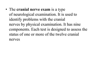 • The cranial nerve exam is a type
of neurological examination. It is used to
identify problems with the cranial
nerves by physical examination. It has nine
components. Each test is designed to assess the
status of one or more of the twelve cranial
nerves
 