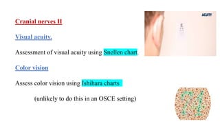 Cranial nerves II
Visual acuity.
Assessment of visual acuity using Snellen chart.
Color vision
Assess color vision using Ishihara charts
(unlikely to do this in an OSCE setting)
 