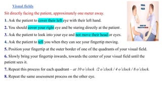 Visual fields
Sit directly facing the patient, approximately one meter away.
1. Ask the patient to cover their left eye with their left hand.
2. You should cover your right eye and be staring directly at the patient .
3. Ask the patient to look into your eye and not move their head or eyes.
4. Ask the patient to tell you when they can see your fingertip moving.
5. Position your fingertip at the outer border of one of the quadrants of your visual field.
6. Slowly bring your fingertip inwards, towards the center of your visual field until the
patient sees it.
7. Repeat this process for each quadrant – at 10 o’clock /2 o’clock / 4 o’clock / 8 o’clock.
8. Repeat the same assessment process on the other eye.
 
