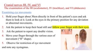 Cranial nerves III, IV, and VI
The examination of the III (oculomotor), IV (trochlear), and VI (abducens)
Examining eye movements
1. Hold your finger about 30cm directly in front of the patient’s eyes and ask
them to look at it. Look at the eyes in the primary position for any deviation
or abnormal movements.
2. Ask the patient to keep their head still and follow your finger with their eyes.
3. Ask the patient to report any double vision.
4. Move your finger through the various axes of eye
movement (“H” shape).
5. Observe for restriction of eye movement
and note any nystagmus.
 