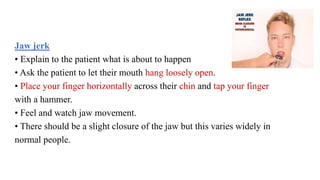 Jaw jerk
• Explain to the patient what is about to happen
• Ask the patient to let their mouth hang loosely open.
• Place your finger horizontally across their chin and tap your finger
with a hammer.
• Feel and watch jaw movement.
• There should be a slight closure of the jaw but this varies widely in
normal people.
 