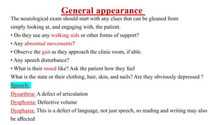 The neurological exam should start with any clues that can be gleaned from
simply looking at, and engaging with, the patient.
• Do they use any walking aids or other forms of support?
• Any abnormal movements?
• Observe the gait as they approach the clinic room, if able.
• Any speech disturbance?
• What is their mood like? Ask the patient how they feel
What is the state or their clothing, hair, skin, and nails? Are they obviously depressed ?
Speech:
Dysarthria: A defect of articulation
Dysphonia: Defective volume
Dysphasia: This is a defect of language, not just speech, so reading and writing may also
be aﬀected
General appearance
 