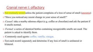 Cranial nerve I: olfactory
oNot routinely tested unless the patient complains of a loss of sense of smell (anosmia)
o“Have you noticed any recent change in your sense of smell?”
o Casual: take a nearby odorous object (e.g. coffee or chocolate) and ask the patient if
it smells normal.
o Formal: a series of identical bottles containing recognizable smells are used. The
patient is asked to identify them.
o Commonly used agents: coffee, vanilla, vinegar.
oTest each nostril separately and determine if any loss of smell is unilateral or
bilateral.
 