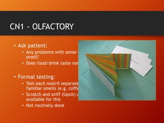 CN1 - OLFACTORY
• Ask patient:
• Any problems with sense of
smell?
• Does food/drink taste normal?
• Formal testing:
• Test each nostril separately with
familiar smells (e.g. coffee)
• Scratch and sniff (Upsit) cards
available for this
• Not routinely done
 