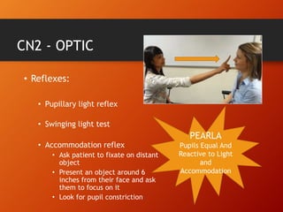 CN2 - OPTIC
• Reflexes:
• Pupillary light reflex
• Swinging light test
• Accommodation reflex
• Ask patient to fixate on distant
object
• Present an object around 6
inches from their face and ask
them to focus on it
• Look for pupil constriction
PEARLA
Pupils Equal And
Reactive to Light
and
Accommodation
 