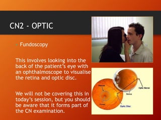 CN2 - OPTIC
• Fundoscopy
This involves looking into the
back of the patient’s eye with
an ophthalmoscope to visualise
the retina and optic disc.
We will not be covering this in
today’s session, but you should
be aware that it forms part of
the CN examination.
 