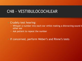 CN8 - VESTIBULOCOCHLEAR
• Crudely test hearing:
▫ Whisper a number into each ear whilst making a distracting sound in
other ear
▫ Ask patient to repeat the number
• If concerned, perform Weber’s and Rinne’s tests
 
