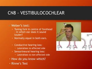 CN8 - VESTIBULOCOCHLEAR
• Weber’s test:
▫ Tuning fork in centre of forehead
– in which ear does it sound
louder?
▫ Normally equal in both ears.
▫ Conductive hearing loss:
 Lateralises to affected side
▫ Sensorineural hearing loss:
 Lateralises to non-affected side
 How do you know which?
 Rinne’s Test
 