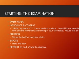 STARTING THE EXAMINATION
• WASH HANDS
• INTRODUCE & CONSENT
▫ “Hello, my name is **. I am a medical student. I would like to examine
eyes and the movement and feeling in your face today. Would that be
• POSITION
▫ Sitting (in bed/on couch/on chair)
• EXPOSE
▫ Head and neck
• RETREAT to end of bed to observe
 