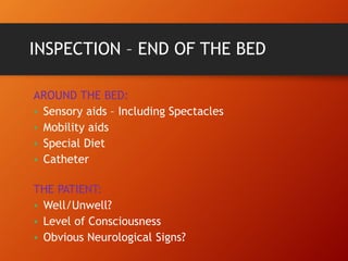 INSPECTION – END OF THE BED
AROUND THE BED:
• Sensory aids – Including Spectacles
• Mobility aids
• Special Diet
• Catheter
THE PATIENT:
• Well/Unwell?
• Level of Consciousness
• Obvious Neurological Signs?
 