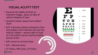• Examine the ability of brain to
interpret images , gives an idea of
optical integrity of eyes
• Seated 6 meters away from snellers
chart
• 6/5- 6 denotes distance between chart
and subject and 5 denotes the last line
read by subject – person able to read
at 5 mts which can be read by healthy
person at 6m
• 6/6- worse to normal vision
• 6/5 – Normal vision
• CF Vision, HM vision, LP Vision
10
VISUAL ACUITYTEST
 