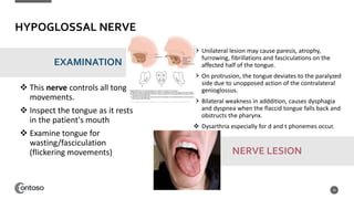 HYPOGLOSSAL NERVE
 This nerve controls all tongue
movements.
 Inspect the tongue as it rests
in the patient's mouth
 Examine tongue for
wasting/fasciculation
(flickering movements)
26
EXAMINATION
 Unilateral lesion may cause paresis, atrophy,
furrowing, fibrillations and fasciculations on the
affected half of the tongue.
 On protrusion, the tongue deviates to the paralyzed
side due to unopposed action of the contralateral
genioglossus.
 Bilateral weakness in adddition, causes dysphagia
and dyspnea when the flaccid tongue falls back and
obstructs the pharynx.
 Dysarthria especially for d and t phonemes occur.
NERVE LESION
 