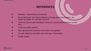 REFERENCES
29
 PJ Mehta – Practical Book of medicine
 Clinical Methods: The History, Physical, and Laboratory Examinations. 3rd
edition by Walker HK, Hall WD, Hurst JW
 OSCE And Clinical skills handbook: Hurley KF, second edition.Elsevier Canada
2011
 Online osceskills website. www.osceskills.com
 http://geekymedics.com/eye-examination-osce-guide/
 Tim Hall: PACES for the MRCP with 250 cases .Third edition.
 Google images
 