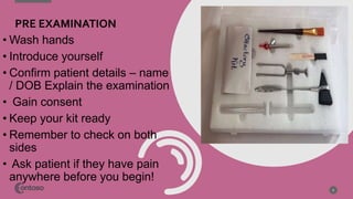 PRE EXAMINATION
• Wash hands
• Introduce yourself
• Confirm patient details – name
/ DOB Explain the examination
• Gain consent
• Keep your kit ready
• Remember to check on both
sides
• Ask patient if they have pain
anywhere before you begin!
6
 