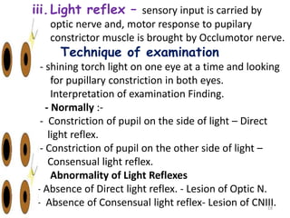iii.Light reflex – sensory input is carried by
optic nerve and, motor response to pupilary
constrictor muscle is brought by Occlumotor nerve.
- Technique of examination
- shining torch light on one eye at a time and looking
for pupillary constriction in both eyes.
- Interpretation of examination Finding.
- Normally :-
- Constriction of pupil on the side of light – Direct
light reflex.
- Constriction of pupil on the other side of light –
Consensual light reflex.
- Abnormality of Light Reflexes
- Absence of Direct light reflex. - Lesion of Optic N.
- Absence of Consensual light reflex- Lesion of CNIII.
18
 