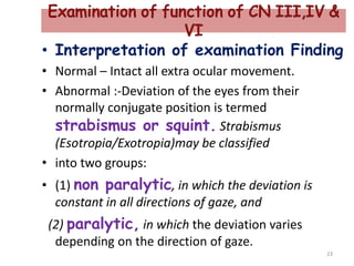 • Interpretation of examination Finding
• Normal – Intact all extra ocular movement.
• Abnormal :-Deviation of the eyes from their
normally conjugate position is termed
strabismus or squint. Strabismus
(Esotropia/Exotropia)may be classified
• into two groups:
• (1) non paralytic, in which the deviation is
constant in all directions of gaze, and
(2) paralytic, in which the deviation varies
depending on the direction of gaze.
23
 