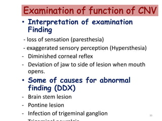 • Interpretation of examination
Finding
- loss of sensation (paresthesia)
- exaggerated sensory perception (Hypersthesia)
- Diminished corneal reflex
- Deviation of jaw to side of lesion when mouth
opens.
• Some of causes for abnormal
finding (DDX)
- Brain stem lesion
- Pontine lesion
- Infection of trigeminal ganglion 30
 