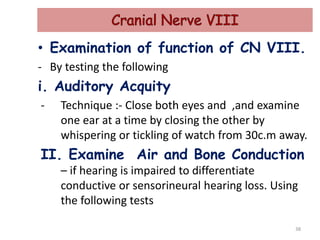 • Examination of function of CN VIII.
- By testing the following
i. Auditory Acquity
- Technique :- Close both eyes and ,and examine
one ear at a time by closing the other by
whispering or tickling of watch from 30c.m away.
II. Examine Air and Bone Conduction
– if hearing is impaired to differentiate
conductive or sensorineural hearing loss. Using
the following tests
38
 