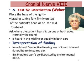 • A. Test for lateralization (Weber test).
Place the base of the lightly
vibrating tuning fork firmly on top
of the patient’s head or on the mid
forehead.
Ask where the patient hears it: on one or both sides.
Normally the sound
• is heard in the midline or equally in both ears
• Interpretation of finding
- In unilateral Conductive Hearing loss :- Sound is heard
(lateralize to) impaired ear.
- B/c Impaired won’t be distracted by environmental
noise.
39
 