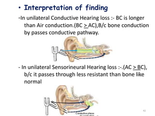 42
• Interpretation of finding
-In unilateral Conductive Hearing loss :- BC is longer
than Air conduction.(BC > AC),B/c bone conduction
by passes conductive pathway.
- In unilateral Sensorineural Hearing loss :-.(AC > BC),
b/c it passes through less resistant than bone like
normal
 