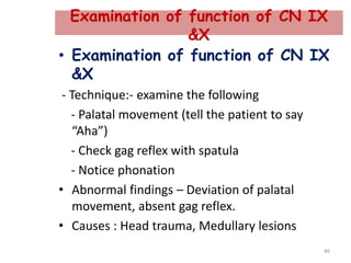 Examination of function of CN IX
&X
• Examination of function of CN IX
&X
- Technique:- examine the following
- Palatal movement (tell the patient to say
“Aha”)
- Check gag reflex with spatula
- Notice phonation
• Abnormal findings – Deviation of palatal
movement, absent gag reflex.
• Causes : Head trauma, Medullary lesions
46
 