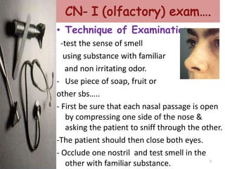 • Technique of Examination.
-test the sense of smell
using substance with familiar
and non irritating odor.
- Use piece of soap, fruit or
other sbs…..
- First be sure that each nasal passage is open
by compressing one side of the nose &
asking the patient to sniff through the other.
-The patient should then close both eyes.
- Occlude one nostril and test smell in the
other with familiar substance. 5
 